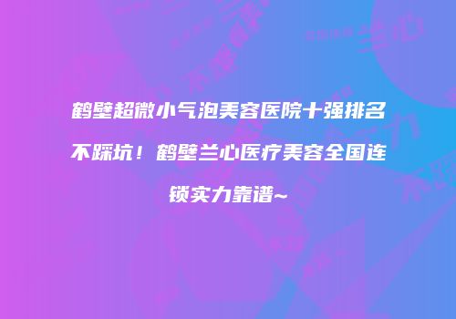 鹤壁超微小气泡美容医院十强排名不踩坑！鹤壁兰心医疗美容全国连锁实力靠谱~