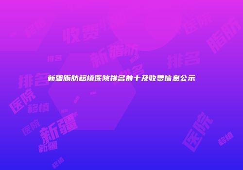 新疆脂肪移植医院排名前十及收费信息公示