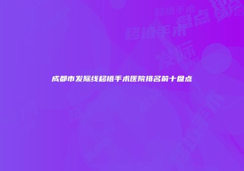 成都市发际线移植手术医院排名前十盘点