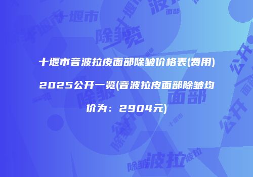 十堰市音波拉皮面部除皱价格表(费用)2025公开一览(音波拉皮面部除皱均价为：2904元)