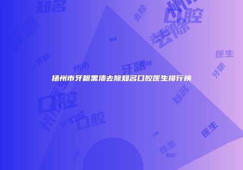 扬州市牙龈黑渍去除知名口腔医生排行榜