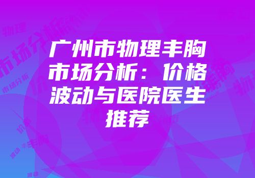 广州市物理丰胸市场分析：价格波动与医院医生推荐
