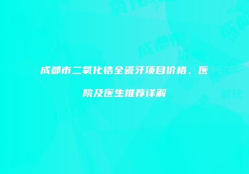 成都市二氧化锆全瓷牙项目价格、医院及医生推荐详解
