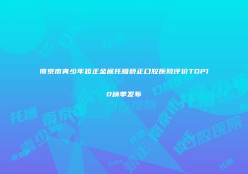 南京市青少年矫正金属托槽矫正口腔医院评价TOP10榜单发布