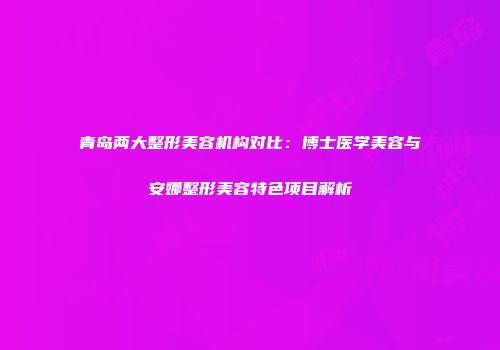 青岛两大整形美容机构对比：博士医学美容与安娜整形美容特色项目解析