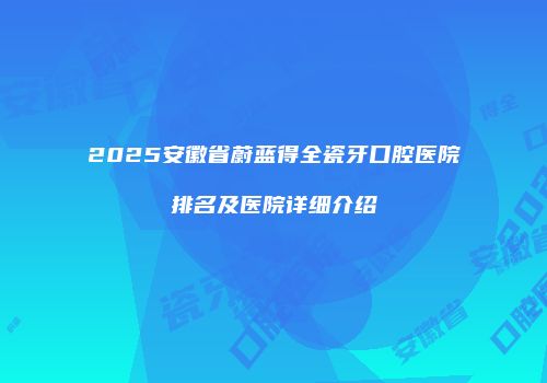 2025安徽省蔚蓝得全瓷牙口腔医院排名及医院详细介绍