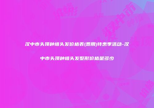 汉中市头顶种植头发价格表(费用)特惠季活动-汉中市头顶种植头发整形价格是多少