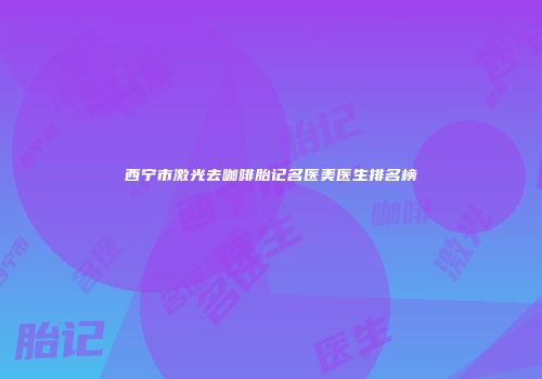 西宁市激光去咖啡胎记名医美医生排名榜