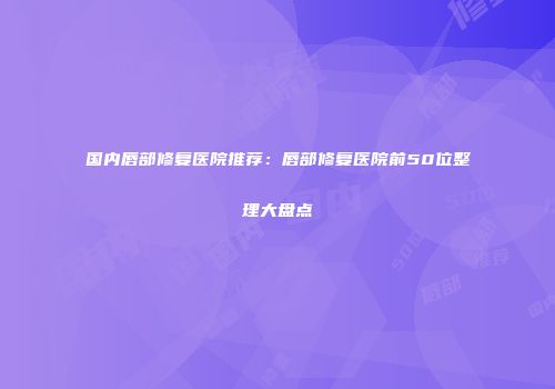 国内唇部修复医院推荐：唇部修复医院前50位整理大盘点