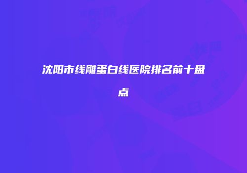 沈阳市线雕蛋白线医院排名前十盘点