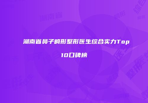 湖南省鼻子畸形整形医生综合实力Top10口碑榜