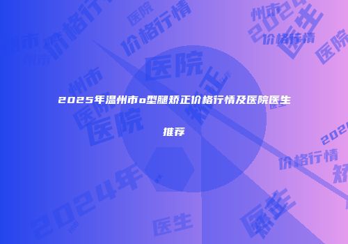 2025年温州市o型腿矫正价格行情及医院医生推荐