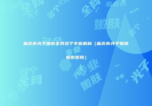 临沂市光子嫩肤全网多个专业机构（临沂市光子嫩肤整形医院）