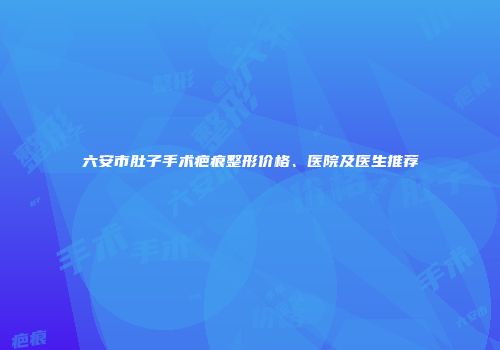 六安市肚子手术疤痕整形价格、医院及医生推荐