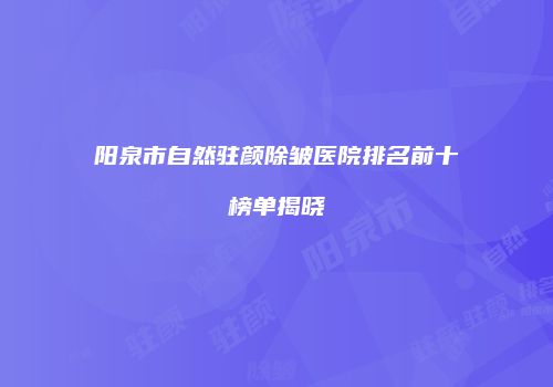阳泉市自然驻颜除皱医院排名前十榜单揭晓
