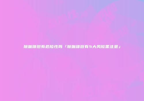 除咖啡斑有危险性吗「除咖啡斑有5大风险需注意」