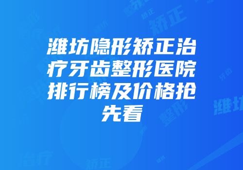 潍坊隐形矫正治疗牙齿整形医院排行榜及价格抢先看