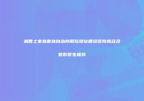 湘西土家族苗族自治州聚拉提祛眼袋医院排名及整形医生推荐