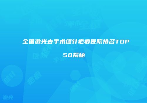 全国激光去手术缝针疤痕医院排名TOP50揭秘
