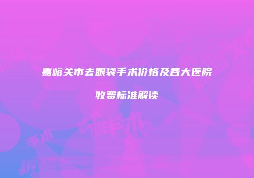 嘉峪关市去眼袋手术价格及各大医院收费标准解读