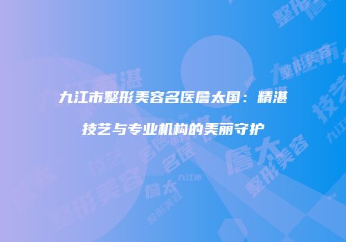 九江市整形美容名医詹太国：精湛技艺与专业机构的美丽守护