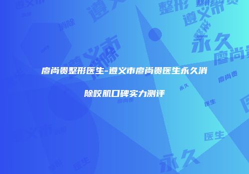 廖尚贵整形医生-遵义市廖尚贵医生永久消除咬肌口碑实力测评