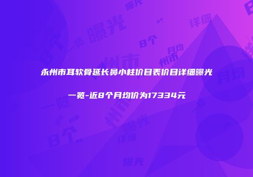 永州市耳软骨延长鼻小柱价目表价目详细曝光一览-近8个月均价为17334元