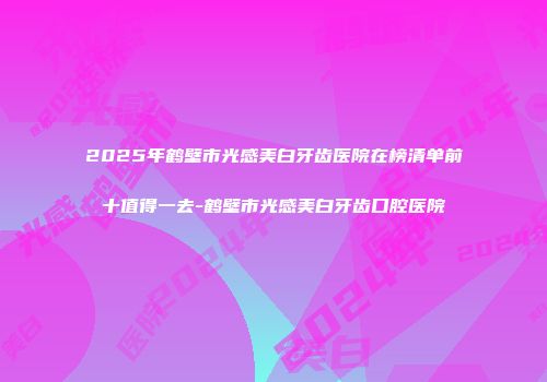 2025年鹤壁市光感美白牙齿医院在榜清单前十值得一去-鹤壁市光感美白牙齿口腔医院