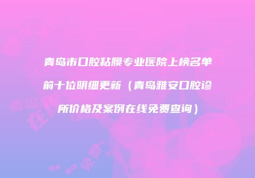 青岛市口腔粘膜专业医院上榜名单前十位明细更新（青岛雅安口腔诊所价格及案例在线免费查询）