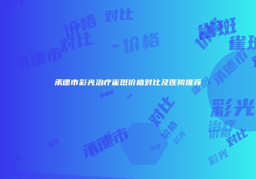 承德市彩光治疗雀斑价格对比及医院推荐