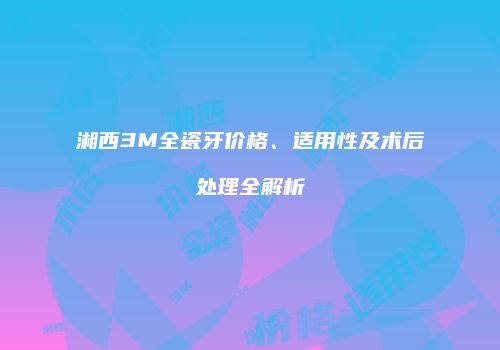 湘西3M全瓷牙价格、适用性及术后处理全解析