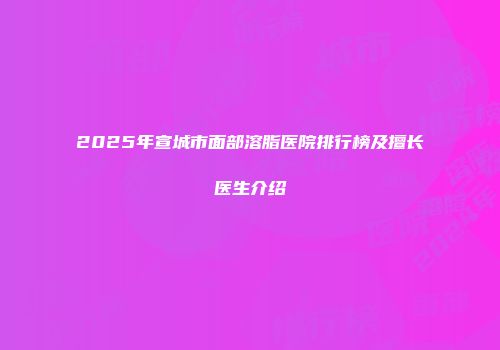 2025年宣城市面部溶脂医院排行榜及擅长医生介绍