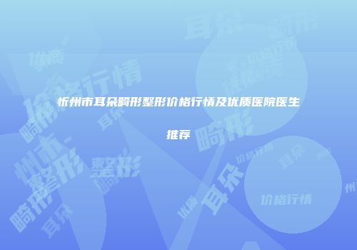 忻州市耳朵畸形整形价格行情及优质医院医生推荐