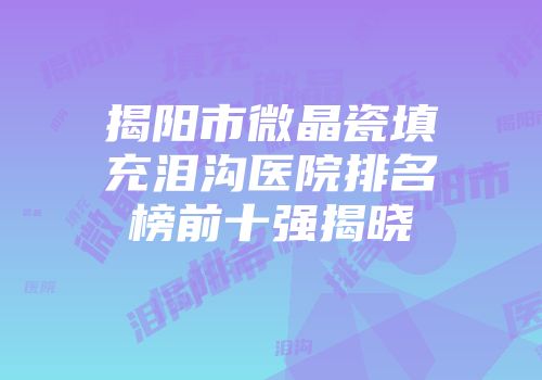 揭阳市微晶瓷填充泪沟医院排名榜前十强揭晓