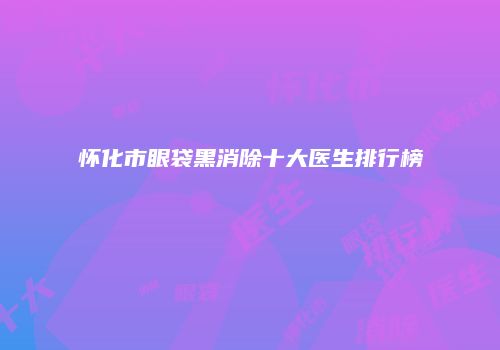 怀化市眼袋黑消除十大医生排行榜