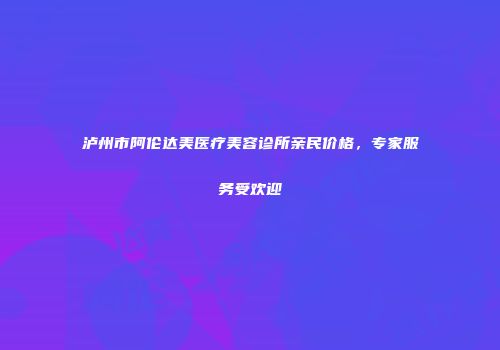 泸州市阿伦达美医疗美容诊所亲民价格，专家服务受欢迎