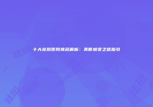 十大祛斑医院排名解析：美丽蜕变之路指引