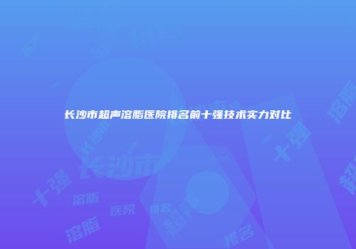 长沙市超声溶脂医院排名前十强技术实力对比