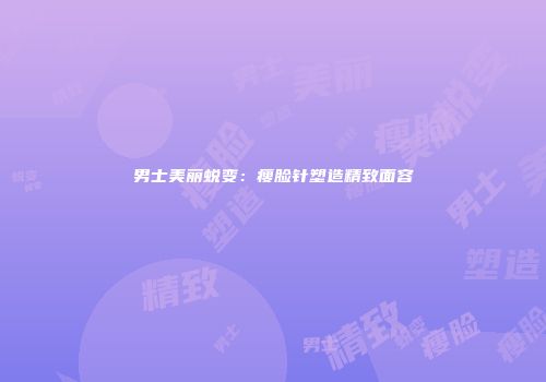 男士美丽蜕变：瘦脸针塑造精致面容