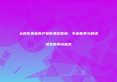 太原欧美莲医疗整形美容医院：专业服务与精湛技艺的美丽追求