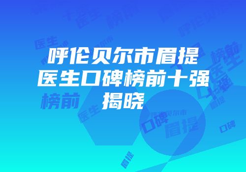 呼伦贝尔市眉提医生口碑榜前十强揭晓