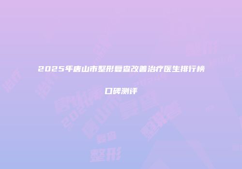 2025年唐山市整形复查改善治疗医生排行榜口碑测评
