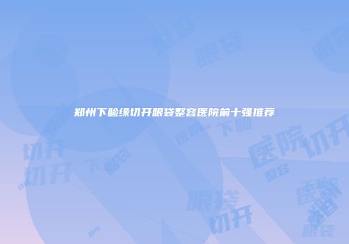 郑州下睑缘切开眼袋整容医院前十强推荐
