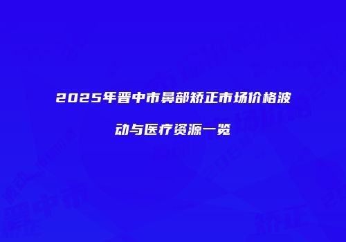 2025年晋中市鼻部矫正市场价格波动与医疗资源一览