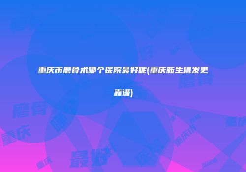 重庆市磨骨术哪个医院最好呢(重庆新生植发更靠谱)