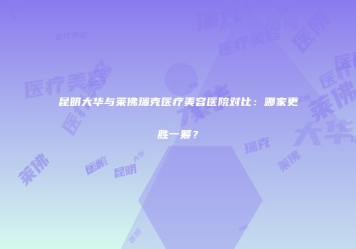 昆明大华与莱佛瑞克医疗美容医院对比：哪家更胜一筹？