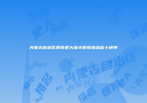 内蒙古自治区阴蒂肥大缩小医院排名前十榜单