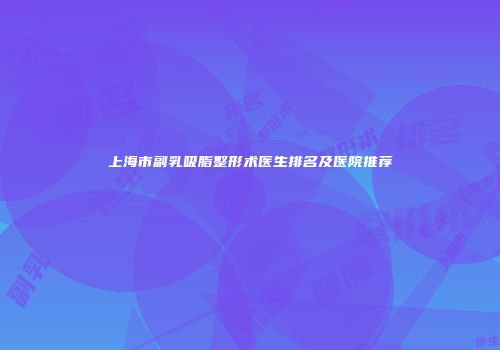 上海市副乳吸脂整形术医生排名及医院推荐