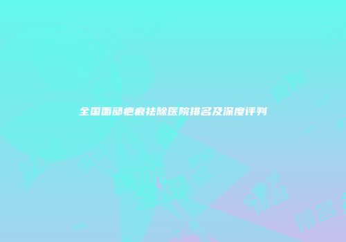 全国面部疤痕祛除医院排名及深度评判