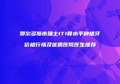 鄂尔多斯市瑞士ITI骨水平种植牙价格行情及优质医院医生推荐